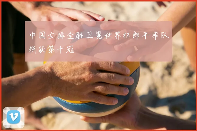 中国女排全胜卫冕世界杯郎平率队斩获第十冠