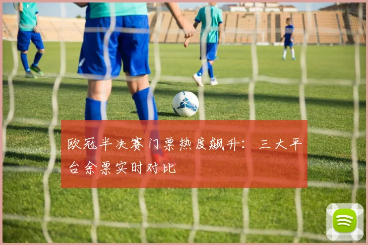 欧冠半决赛门票热度飙升:三大平台余票实时对比