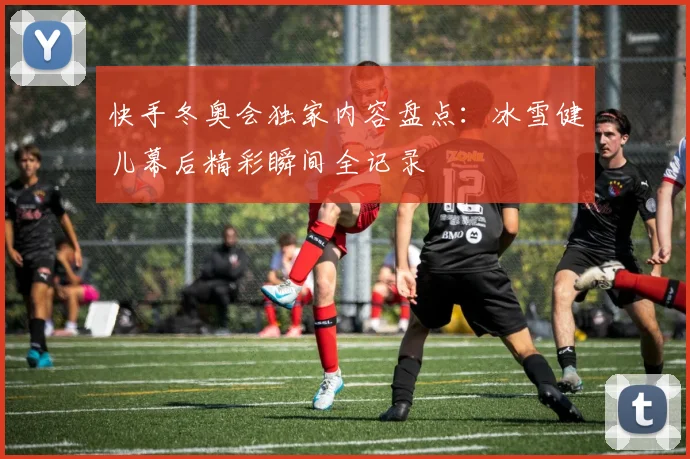 快手冬奥会独家内容盘点：冰雪健儿幕后精彩瞬间全记录
