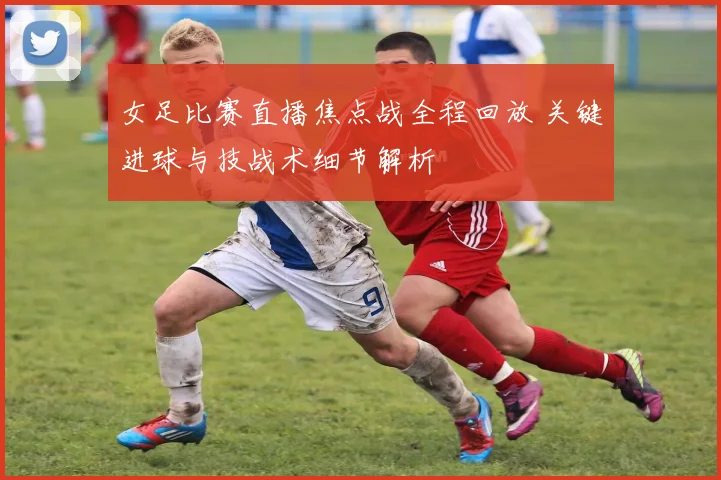 女足比赛直播焦点战全程回放 关键进球与技战术细节解析