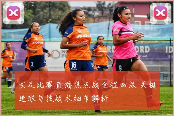 女足比赛直播焦点战全程回放 关键进球与技战术细节解析